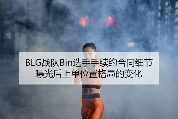 BLG战队Bin选手手续约合同细节曝光后上单位置格局的变化